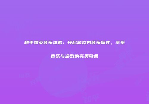 和平精英音乐攻略：开启游戏内音乐模式，享受音乐与游戏的完美融合