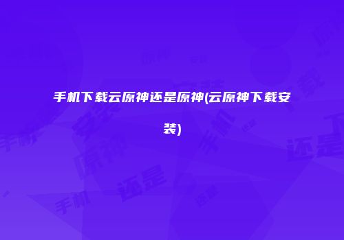 手机下载云原神还是原神(云原神下载安装)