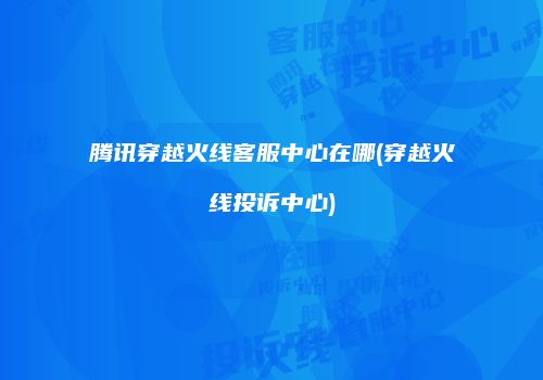腾讯穿越火线客服中心在哪(穿越火线投诉中心)