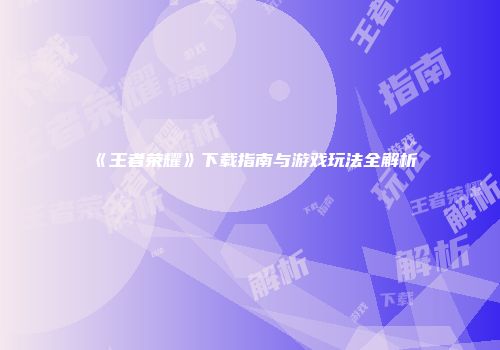 《王者荣耀》下载指南与游戏玩法全解析
