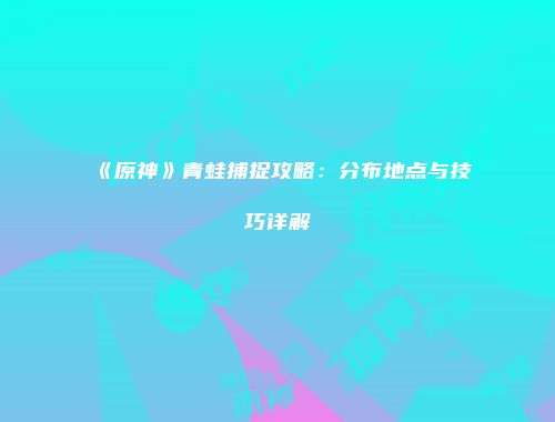 《原神》青蛙捕捉攻略：分布地点与技巧详解