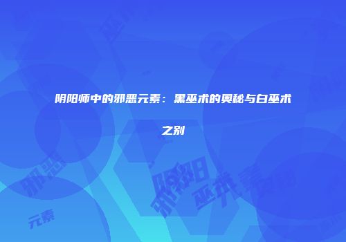 阴阳师中的邪恶元素：黑巫术的奥秘与白巫术之别