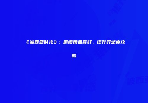 《波西亚时光》：解锁角色喜好，提升好感度攻略