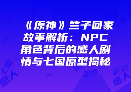 《原神》竺子回家故事解析：NPC角色背后的感人剧情与七国原型揭秘