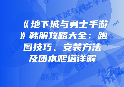 《地下城与勇士手游》韩服攻略大全：跑图技巧、安装方法及团本爬塔详解