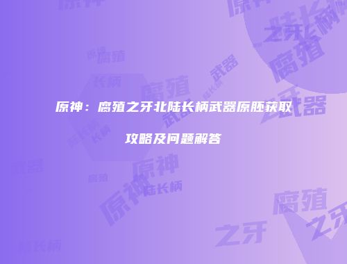 原神：腐殖之牙北陆长柄武器原胚获取攻略及问题解答