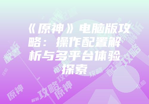《原神》电脑版攻略：操作配置解析与多平台体验探索