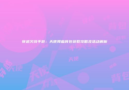 穿越火线手游：天使降临背包获取攻略及活动解析