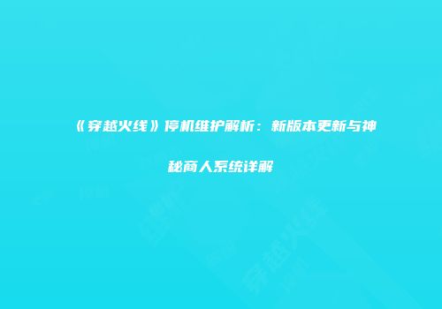 《穿越火线》停机维护解析：新版本更新与神秘商人系统详解
