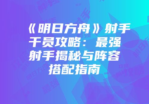 《明日方舟》射手干员攻略：最强射手揭秘与阵容搭配指南