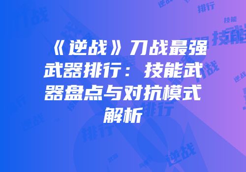《逆战》刀战最强武器排行：技能武器盘点与对抗模式解析