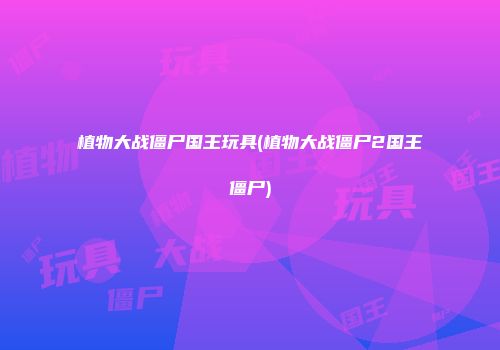 植物大战僵尸国王玩具(植物大战僵尸2国王僵尸)