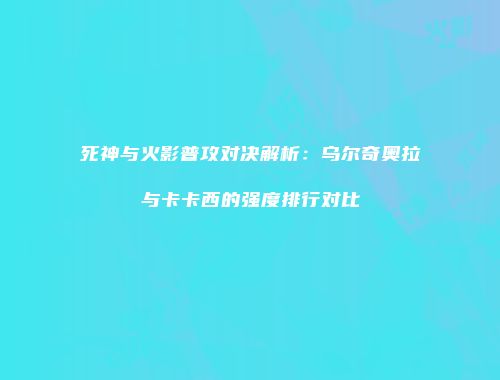 死神与火影普攻对决解析：乌尔奇奥拉与卡卡西的强度排行对比