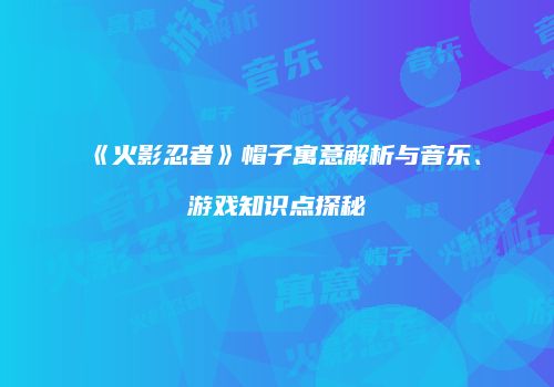 《火影忍者》帽子寓意解析与音乐、游戏知识点探秘