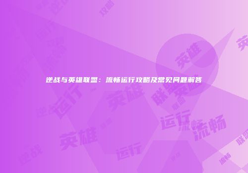 逆战与英雄联盟：流畅运行攻略及常见问题解答