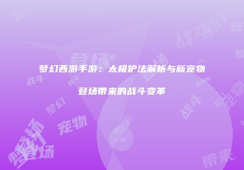 梦幻西游手游：太极护法解析与新宠物登场带来的战斗变革