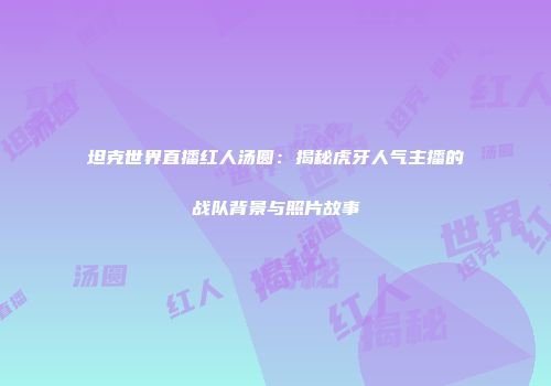 坦克世界直播红人汤圆：揭秘虎牙人气主播的战队背景与照片故事