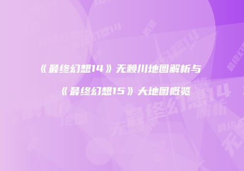 《最终幻想14》无赖川地图解析与《最终幻想15》大地图概览