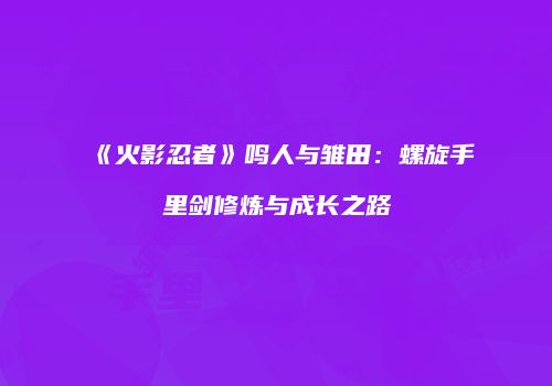 《火影忍者》鸣人与雏田：螺旋手里剑修炼与成长之路