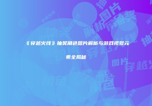 《穿越火线》抽奖角色图片解析与游戏视觉元素全揭秘