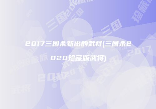 2017三国杀新出的武将(三国杀2020珍藏版武将)