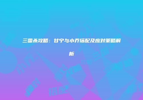 三国杀攻略：甘宁与小乔搭配及应对策略解析