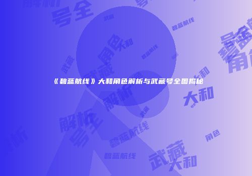 《碧蓝航线》大和角色解析与武藏号全图揭秘