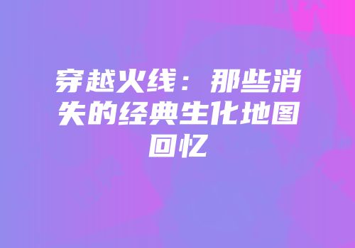 穿越火线：那些消失的经典生化地图回忆