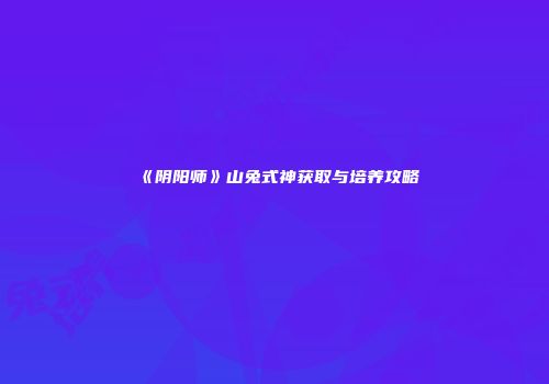 《阴阳师》山兔式神获取与培养攻略