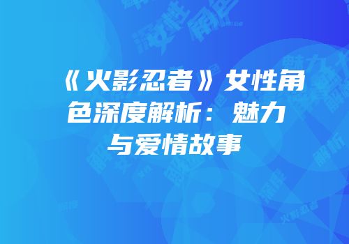 《火影忍者》女性角色深度解析：魅力与爱情故事