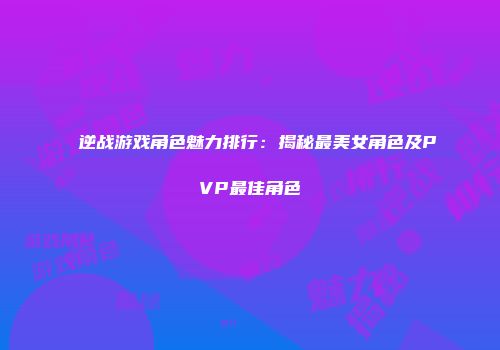 逆战游戏角色魅力排行：揭秘最美女角色及PVP最佳角色