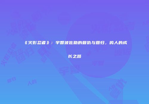 《火影忍者》：宇智波佐助的复仇与回归，鸣人的成长之路