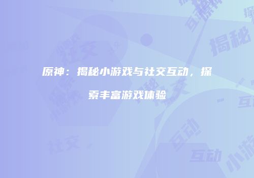 原神：揭秘小游戏与社交互动，探索丰富游戏体验