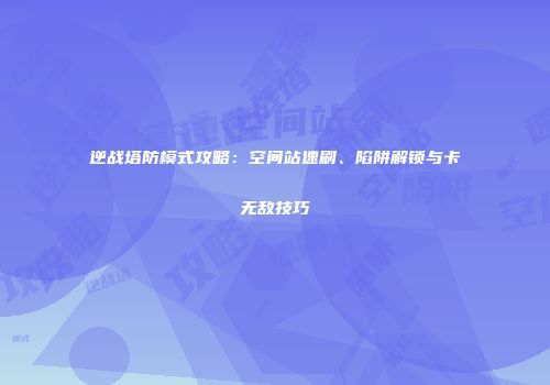 逆战塔防模式攻略：空间站速刷、陷阱解锁与卡无敌技巧