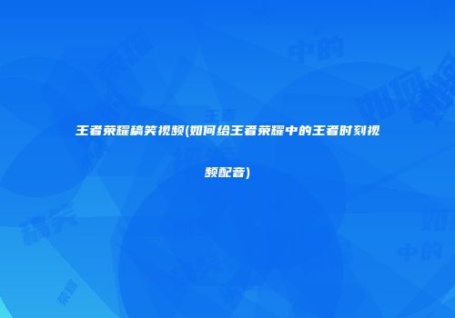王者荣耀稿笑视频(如何给王者荣耀中的王者时刻视频配音)