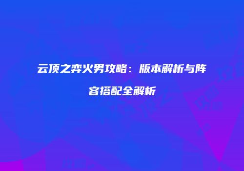 云顶之弈火男攻略：版本解析与阵容搭配全解析