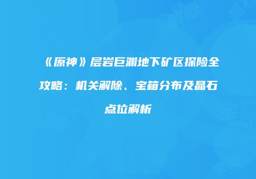 《原神》层岩巨渊地下矿区探险全攻略：机关解除、宝箱分布及晶石点位解析