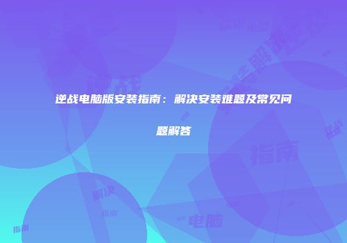 逆战电脑版安装指南：解决安装难题及常见问题解答