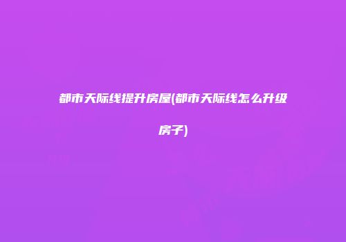 都市天际线提升房屋(都市天际线怎么升级房子)