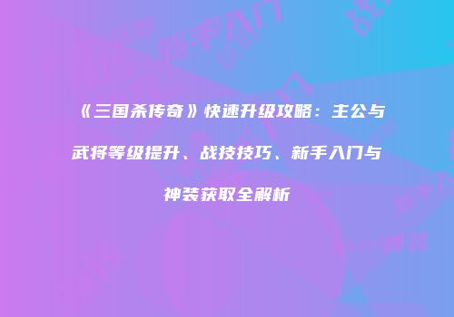 《三国杀传奇》快速升级攻略：主公与武将等级提升、战技技巧、新手入门与神装获取全解析