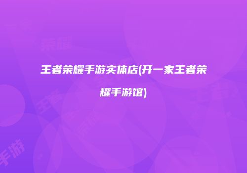 王者荣耀手游实体店(开一家王者荣耀手游馆)