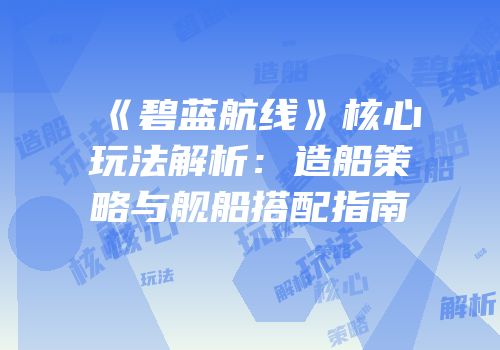 《碧蓝航线》核心玩法解析：造船策略与舰船搭配指南