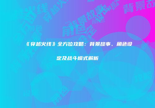 《穿越火线》全方位攻略：背景故事、角色设定及战斗模式解析