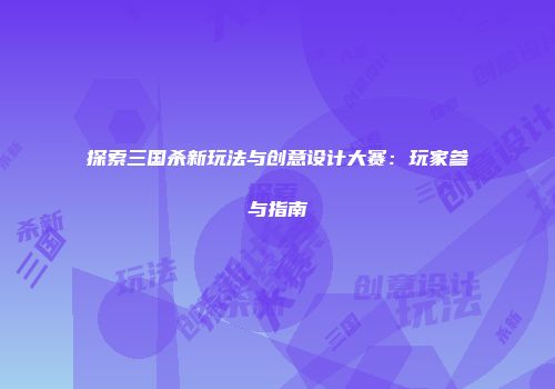 探索三国杀新玩法与创意设计大赛：玩家参与指南