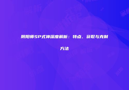 阴阳师SP式神深度解析：特点、获取与克制方法