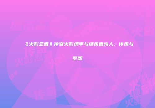 《火影忍者》传奇火影纲手与继承者鸣人：传承与梦想