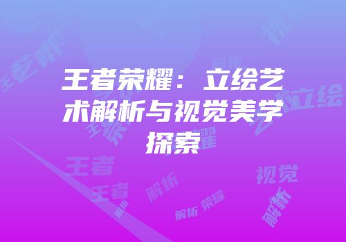 王者荣耀：立绘艺术解析与视觉美学探索