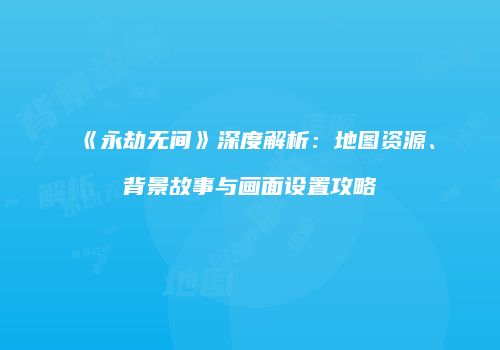 《永劫无间》深度解析：地图资源、背景故事与画面设置攻略