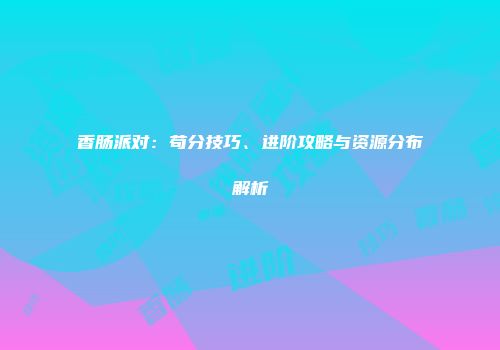 香肠派对：苟分技巧、进阶攻略与资源分布解析