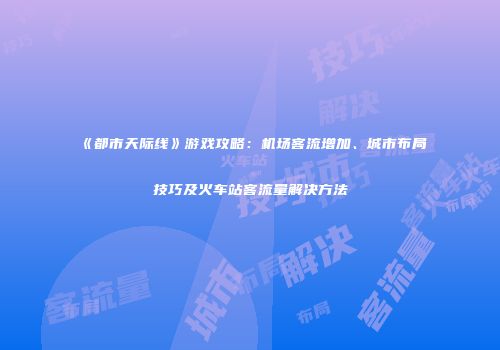 《都市天际线》游戏攻略：机场客流增加、城市布局技巧及火车站客流量解决方法